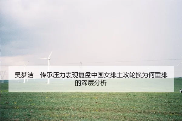 吴梦洁一传承压力表现复盘中国女排主攻轮换为何重排的深层分析