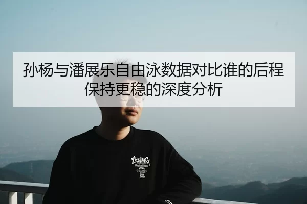 孙杨与潘展乐自由泳数据对比谁的后程保持更稳的深度分析