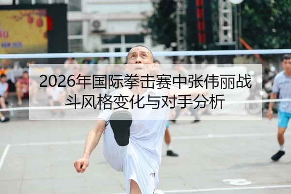 2026年国际拳击赛中张伟丽战斗风格变化与对手分析