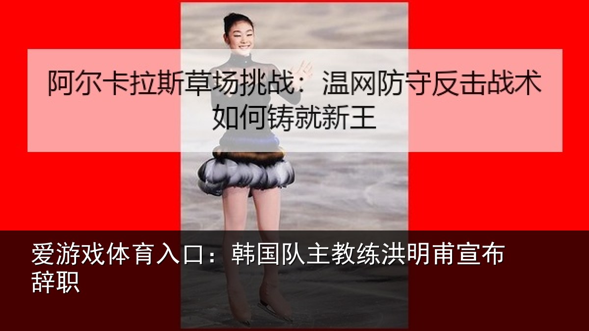 爱游戏体育入口：韩国队主教练洪明甫宣布辞职