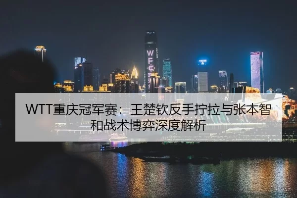 WTT重庆冠军赛：王楚钦反手拧拉与张本智和战术博弈深度解析