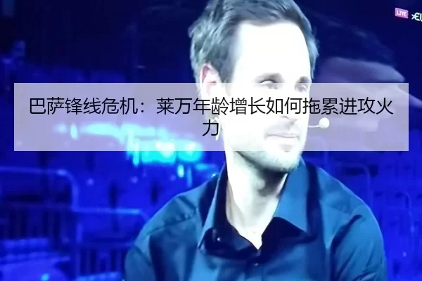 巴萨锋线危机：莱万年龄增长如何拖累进攻火力