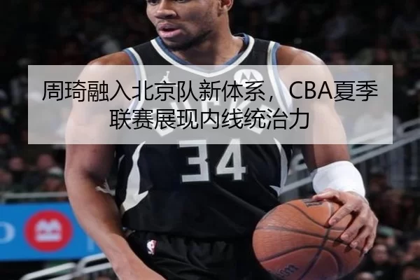 周琦融入北京队新体系，CBA夏季联赛展现内线统治力