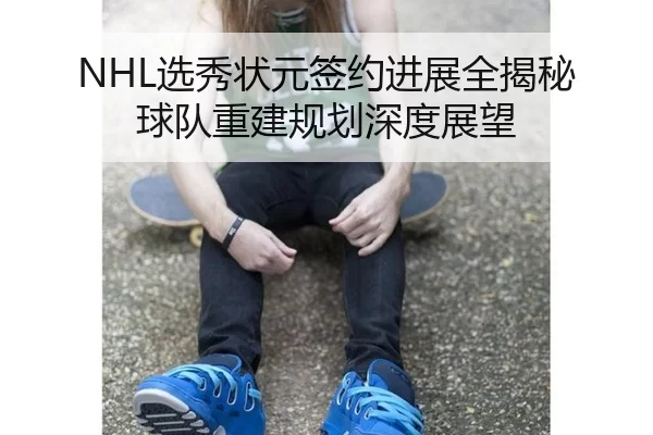 NHL选秀状元签约进展全揭秘 球队重建规划深度展望