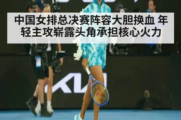 中国女排总决赛阵容大胆换血 年轻主攻崭露头角承担核心火力