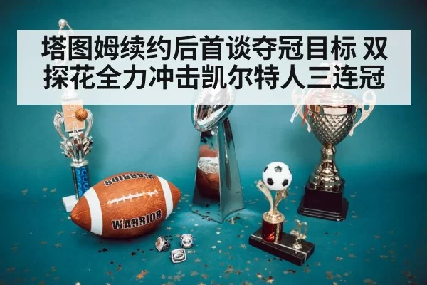 塔图姆续约后首谈夺冠目标 双探花全力冲击凯尔特人三连冠