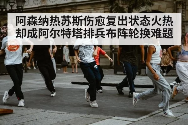 阿森纳热苏斯伤愈复出状态火热却成阿尔特塔排兵布阵轮换难题
