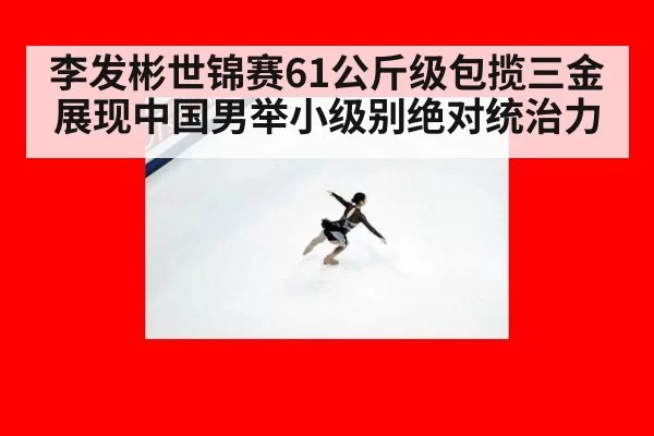 李发彬世锦赛61公斤级包揽三金展现中国男举小级别绝对统治力