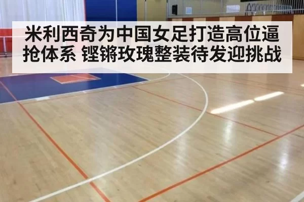 米利西奇为中国女足打造高位逼抢体系 铿锵玫瑰整装待发迎挑战