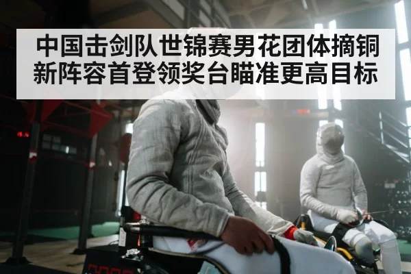 中国击剑队世锦赛男花团体摘铜 新阵容首登领奖台瞄准更高目标